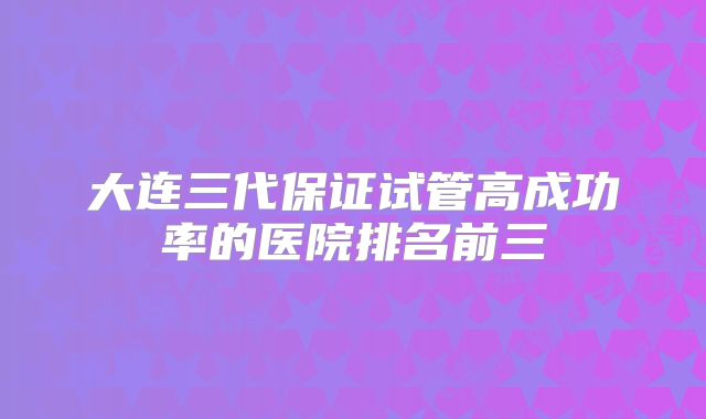 大连三代保证试管高成功率的医院排名前三