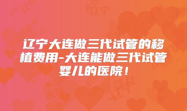 辽宁大连做三代试管的移植费用-大连能做三代试管婴儿的医院！