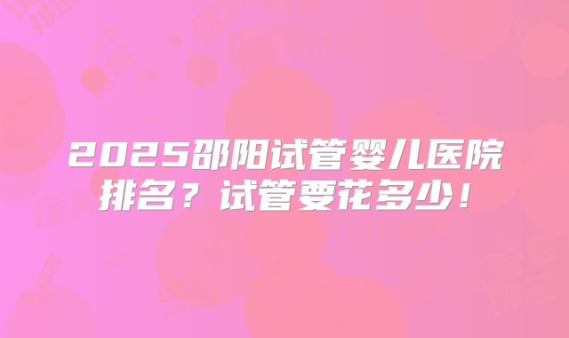 2025邵阳试管婴儿医院排名？试管要花多少！
