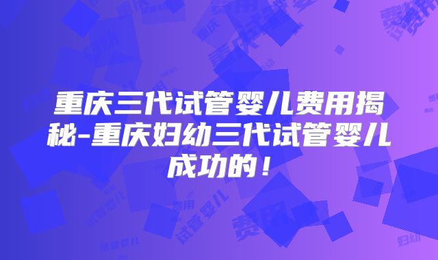 重庆三代试管婴儿费用揭秘-重庆妇幼三代试管婴儿成功的！