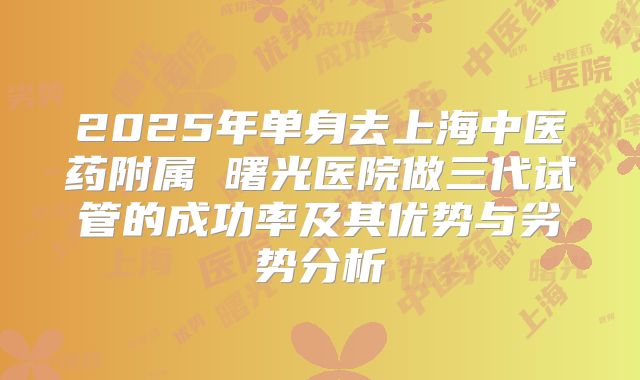 2025年单身去上海中医药附属 曙光医院做三代试管的成功率及其优势与劣势分析