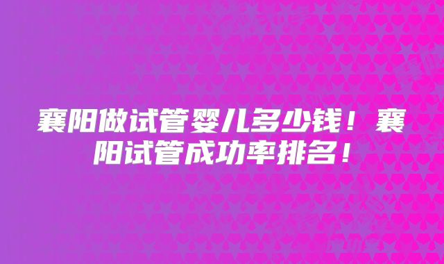 襄阳做试管婴儿多少钱！襄阳试管成功率排名！