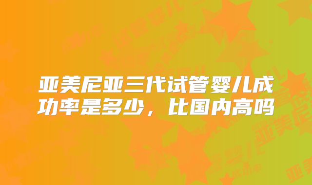 亚美尼亚三代试管婴儿成功率是多少，比国内高吗