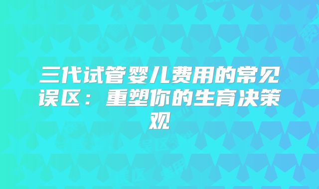 三代试管婴儿费用的常见误区:重塑你的生育决策观