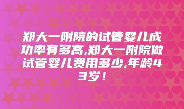 郑大一附院的试管婴儿成功率有多高,郑大一附院做试管婴儿费用多少,年龄43岁!