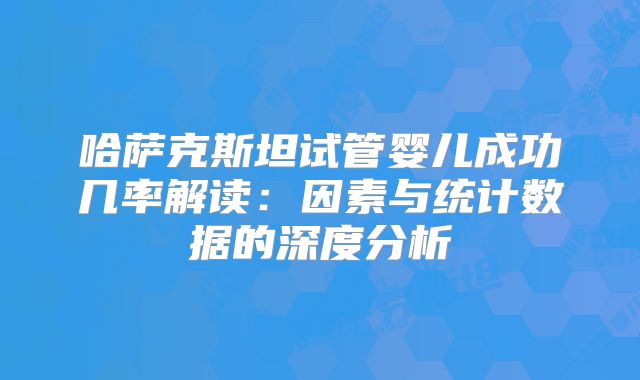 哈萨克斯坦试管婴儿成功几率解读：因素与统计数据的深度分析