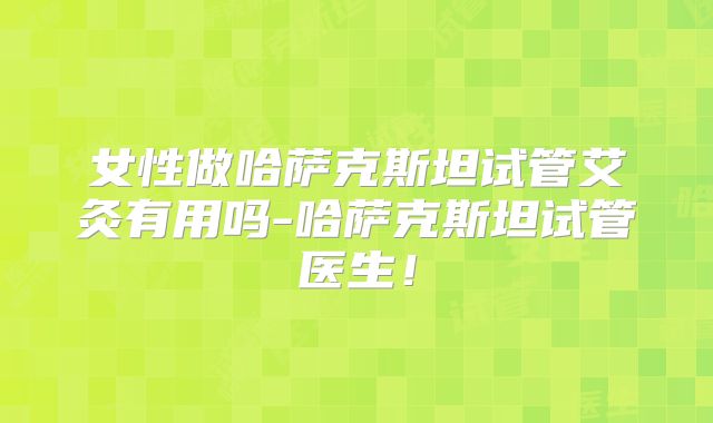 女性做哈萨克斯坦试管艾灸有用吗-哈萨克斯坦试管医生!