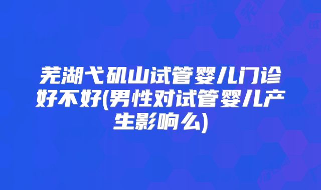 芜湖弋矶山试管婴儿门诊好不好(男性对试管婴儿产生影响么)