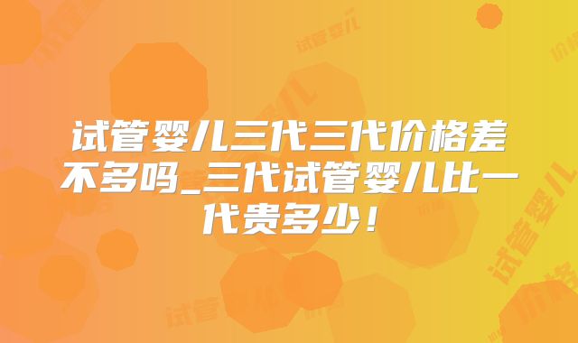 试管婴儿三代三代价格差不多吗_三代试管婴儿比一代贵多少！