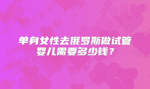 单身女性去俄罗斯做试管婴儿需要多少钱？
