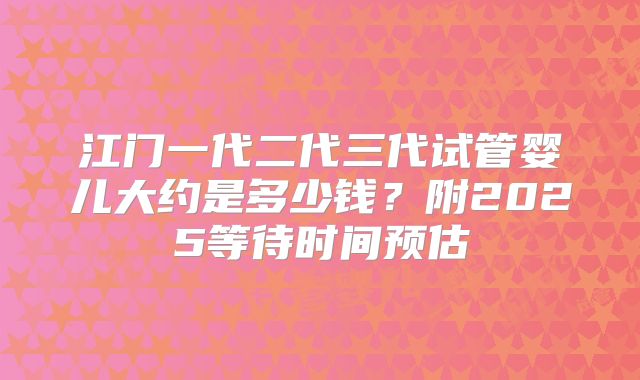 江门一代二代三代试管婴儿大约是多少钱?附2025等待时间预估