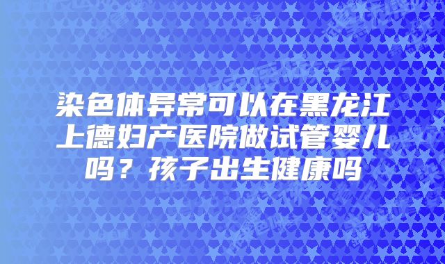 染色体异常可以在黑龙江上德妇产医院做试管婴儿吗？孩子出生健康吗