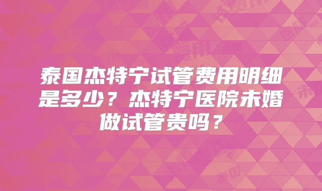 泰国杰特宁试管费用明细是多少？杰特宁医院未婚做试管贵吗？
