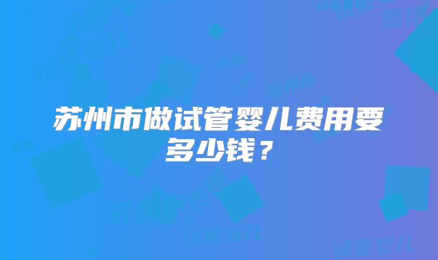 苏州市做试管婴儿费用要多少钱？