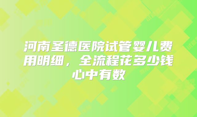 河南圣德医院试管婴儿费用明细，全流程花多少钱心中有数