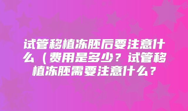 试管移植冻胚后要注意什么（费用是多少？试管移植冻胚需要注意什么？