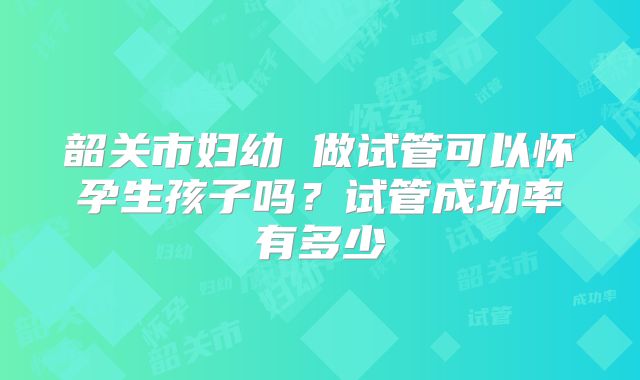 韶关市妇幼 做试管可以怀孕生孩子吗?试管成功率有多少
