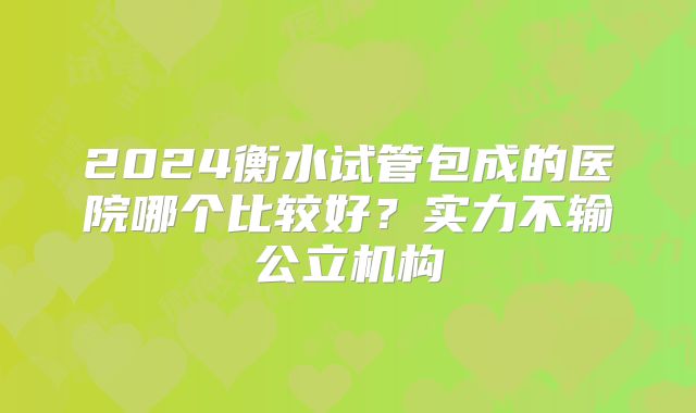 2024衡水试管包成的医院哪个比较好？实力不输公立机构