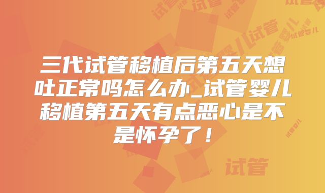 三代试管移植后第五天想吐正常吗怎么办_试管婴儿移植第五天有点恶心是不是怀孕了！