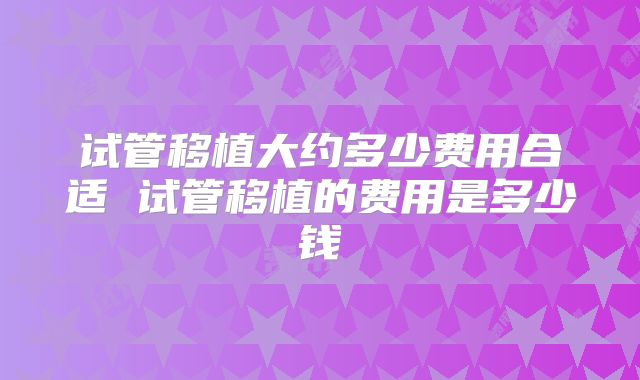 试管移植大约多少费用合适 试管移植的费用是多少钱