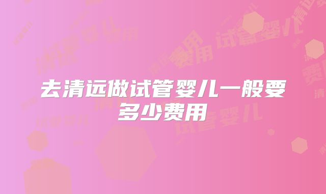 去清远做试管婴儿一般要多少费用