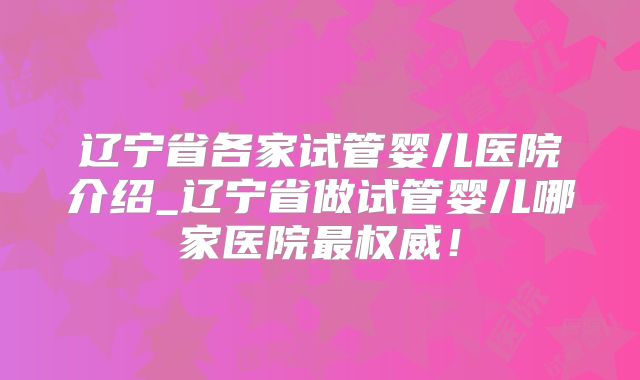 辽宁省各家试管婴儿医院介绍_辽宁省做试管婴儿哪家医院最权威！