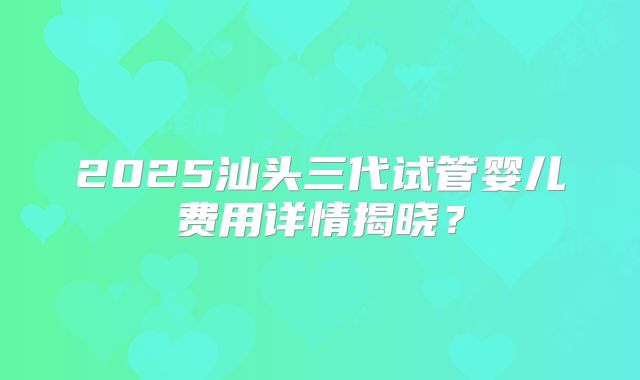 2025汕头三代试管婴儿费用详情揭晓?
