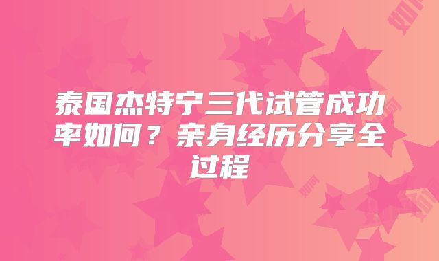 泰国杰特宁三代试管成功率如何？亲身经历分享全过程