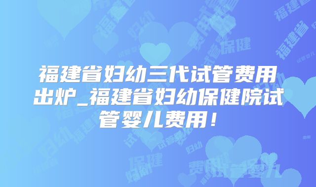 福建省妇幼三代试管费用出炉_福建省妇幼保健院试管婴儿费用!