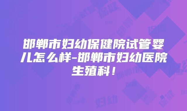 邯郸市妇幼保健院试管婴儿怎么样-邯郸市妇幼医院生殖科！