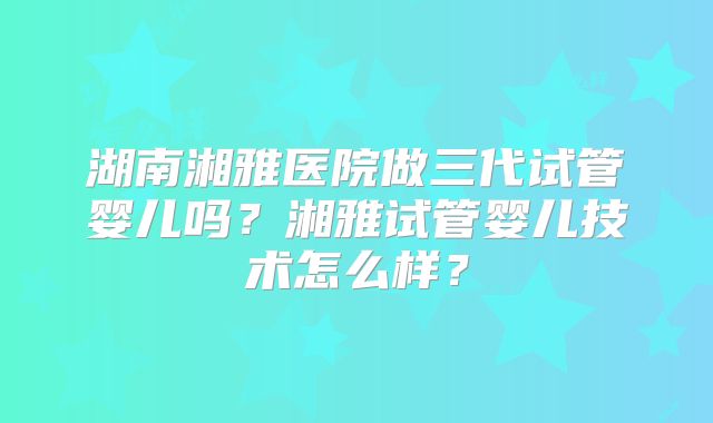 湖南湘雅医院做三代试管婴儿吗?湘雅试管婴儿技术怎么样?