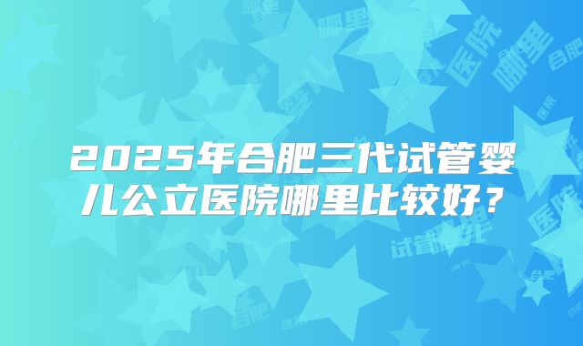 2025年合肥三代试管婴儿公立医院哪里比较好?