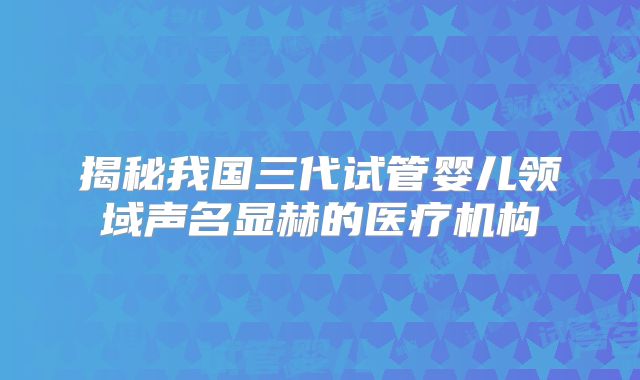 揭秘我国三代试管婴儿领域声名显赫的医疗机构