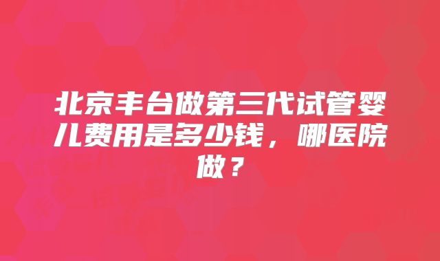 北京丰台做第三代试管婴儿费用是多少钱，哪医院做？