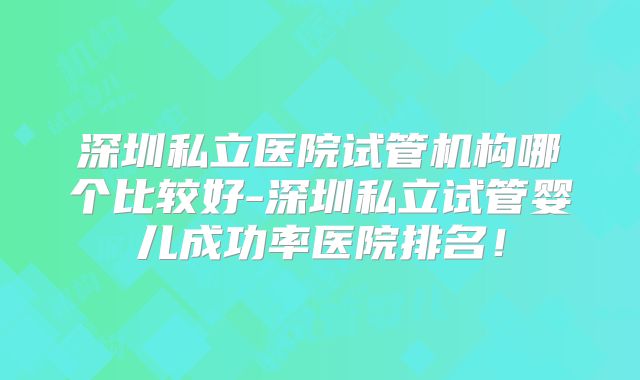 深圳私立医院试管机构哪个比较好-深圳私立试管婴儿成功率医院排名！