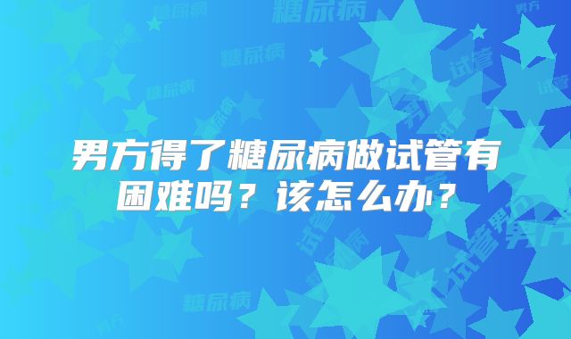 男方得了糖尿病做试管有困难吗?该怎么办?