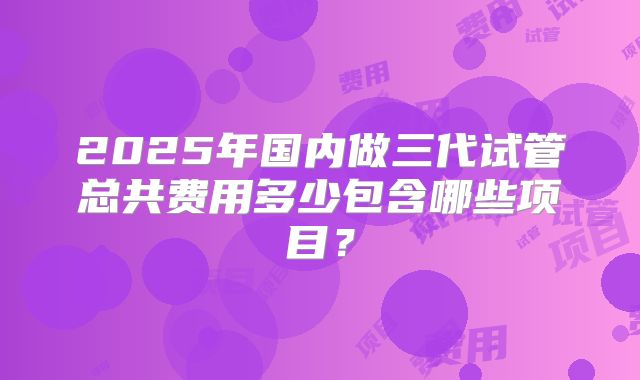 2025年国内做三代试管总共费用多少包含哪些项目？