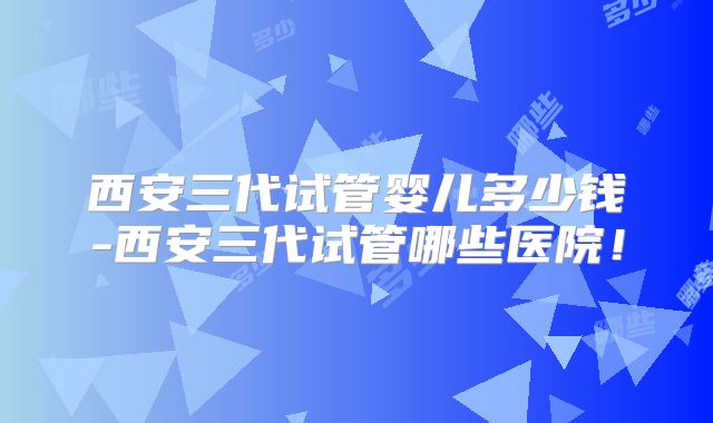 西安三代试管婴儿多少钱-西安三代试管哪些医院!