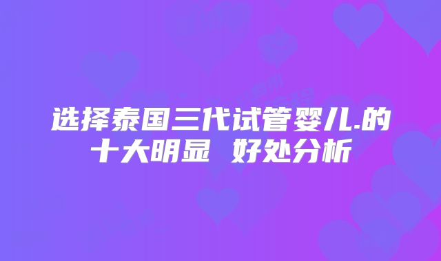 选择泰国三代试管婴儿.的十大明显 好处分析