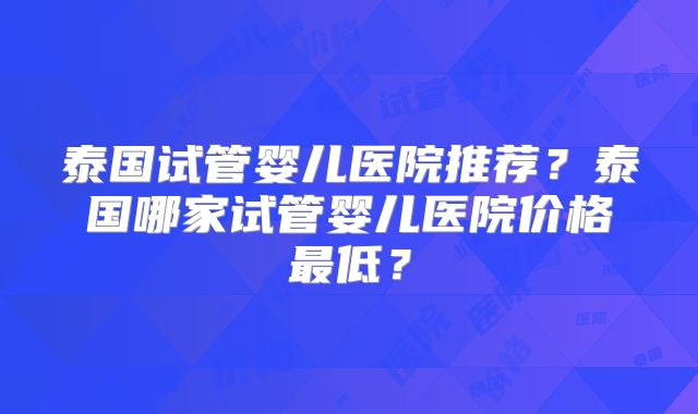 泰国试管婴儿医院推荐？泰国哪家试管婴儿医院价格最低？