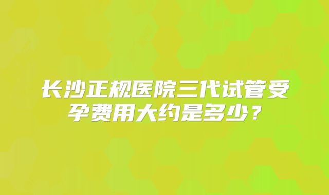 长沙正规医院三代试管受孕费用大约是多少？
