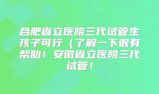 合肥省立医院三代试管生孩子可行(了解一下很有帮助!安徽省立医院三代试管!