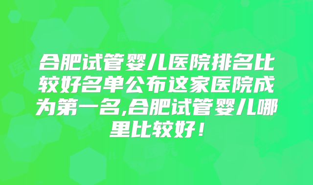 合肥试管婴儿医院排名比较好名单公布这家医院成为第一名,合肥试管婴儿哪里比较好！