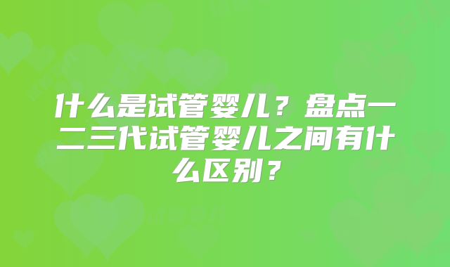 什么是试管婴儿?盘点一二三代试管婴儿之间有什么区别?