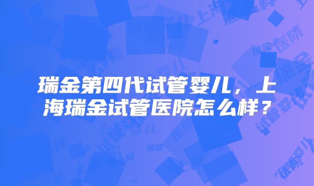 瑞金第四代试管婴儿，上海瑞金试管医院怎么样？