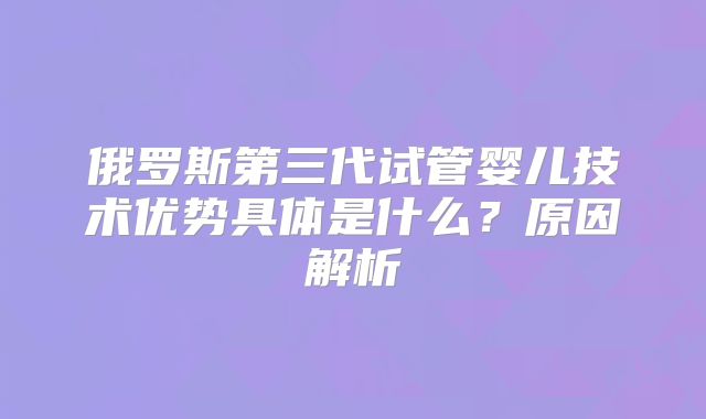 俄罗斯第三代试管婴儿技术优势具体是什么？原因解析