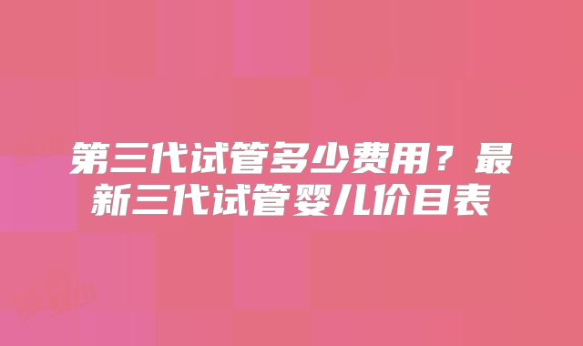第三代试管多少费用？最新三代试管婴儿价目表