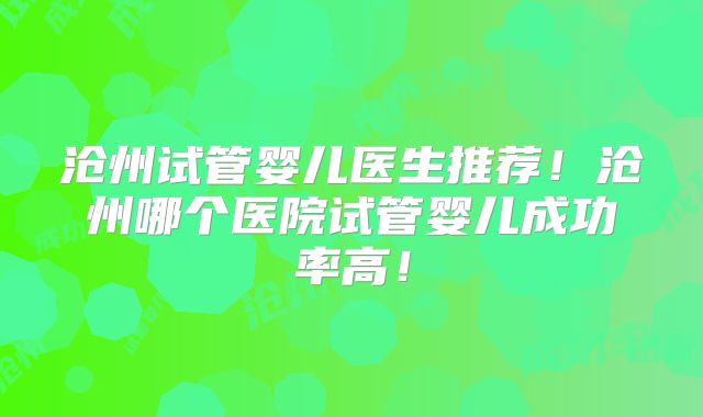 沧州试管婴儿医生推荐！沧州哪个医院试管婴儿成功率高！
