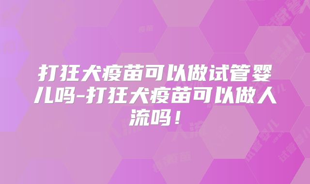 打狂犬疫苗可以做试管婴儿吗-打狂犬疫苗可以做人流吗！
