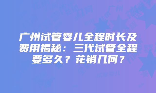 广州试管婴儿全程时长及费用揭秘:三代试管全程要多久?花销几何?